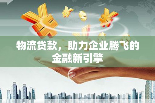 泸水物流贷款，助力企业腾飞的金融新引擎