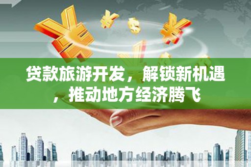泸水贷款旅游开发，解锁新机遇，推动地方经济腾飞
