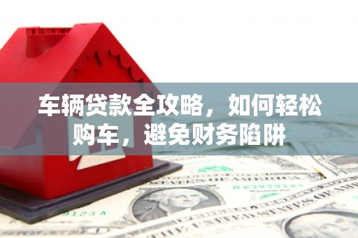 泸水车辆贷款全攻略，如何轻松购车，避免财务陷阱