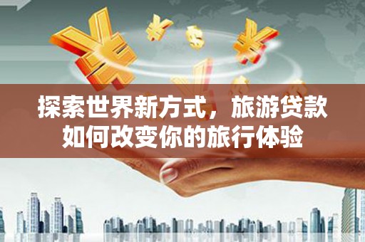 泸水探索世界新方式，旅游贷款如何改变你的旅行体验