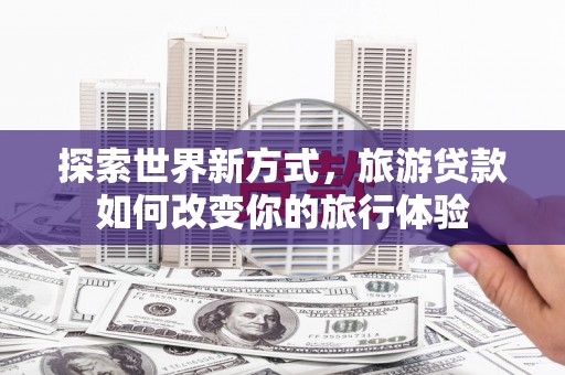 泸水探索世界新方式，旅游贷款如何改变你的旅行体验
