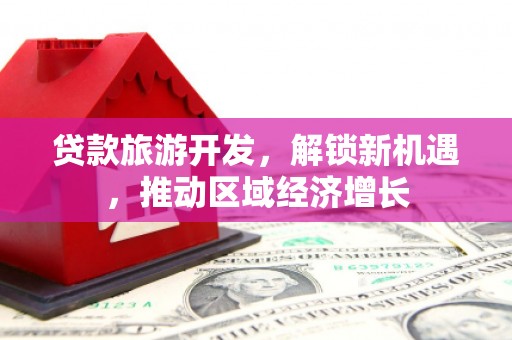 泸水贷款旅游开发，解锁新机遇，推动区域经济增长